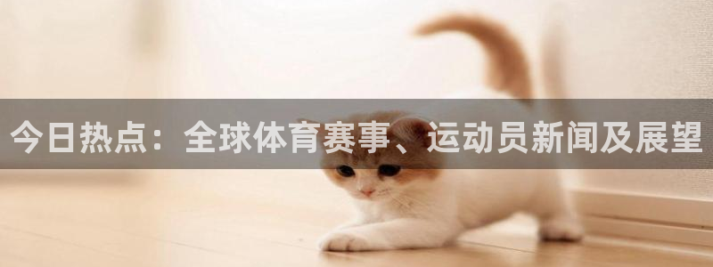 今日热点：全球体育赛事、运动员新闻及展望